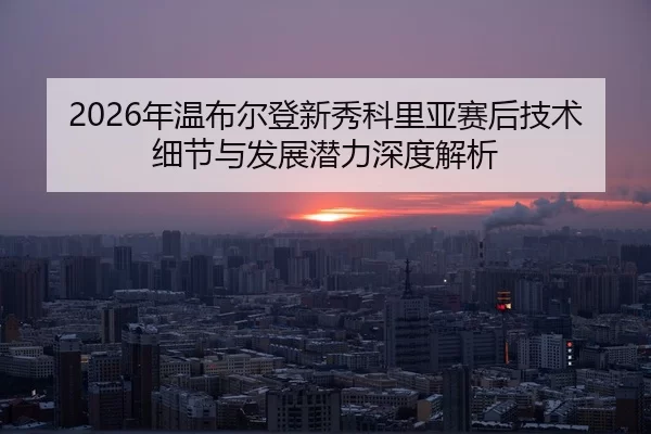 nian-wen-bu-er-deng-xin-xiu-ke-li-ya-sai-hou-ji-shu-xi-jie-yu-fa-zhan-qian-li-shen-du-jie-xi-2-982.jpg
