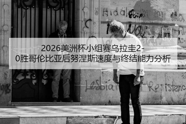 2026美洲杯小组赛乌拉圭2-0胜哥伦比亚后努涅斯速度与终结能力分析
