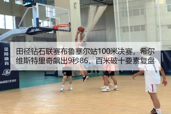 田径钻石联赛布鲁塞尔站100米决赛，希尔维斯特里奇飙出9秒86，百米破十要素复盘